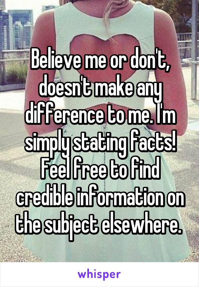 Believe me or don't, doesn't make any difference to me. I'm simply stating facts! Feel free to find credible information on the subject elsewhere. 