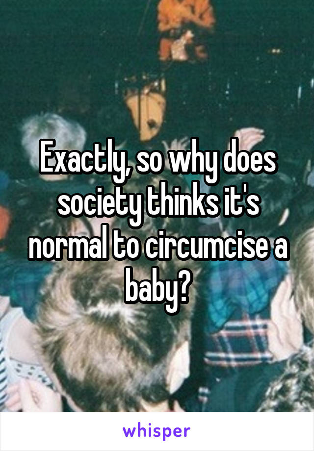 Exactly, so why does society thinks it's normal to circumcise a baby?