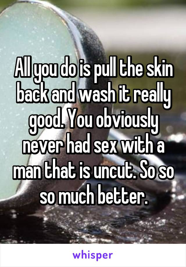 All you do is pull the skin back and wash it really good. You obviously never had sex with a man that is uncut. So so so much better.