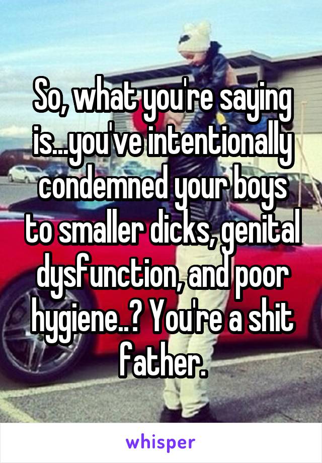 So, what you're saying is...you've intentionally condemned your boys to smaller dicks, genital dysfunction, and poor hygiene..? You're a shit father.