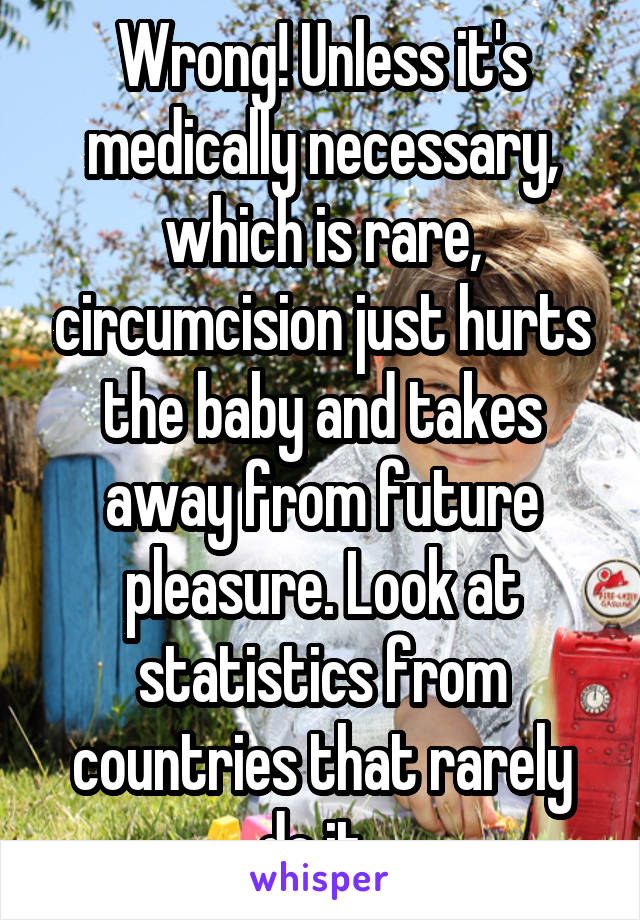 Wrong! Unless it's medically necessary, which is rare, circumcision just hurts the baby and takes away from future pleasure. Look at statistics from countries that rarely do it. 