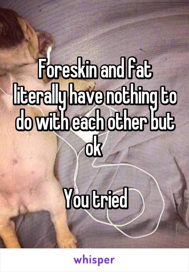 Foreskin and fat literally have nothing to do with each other but ok 

You tried