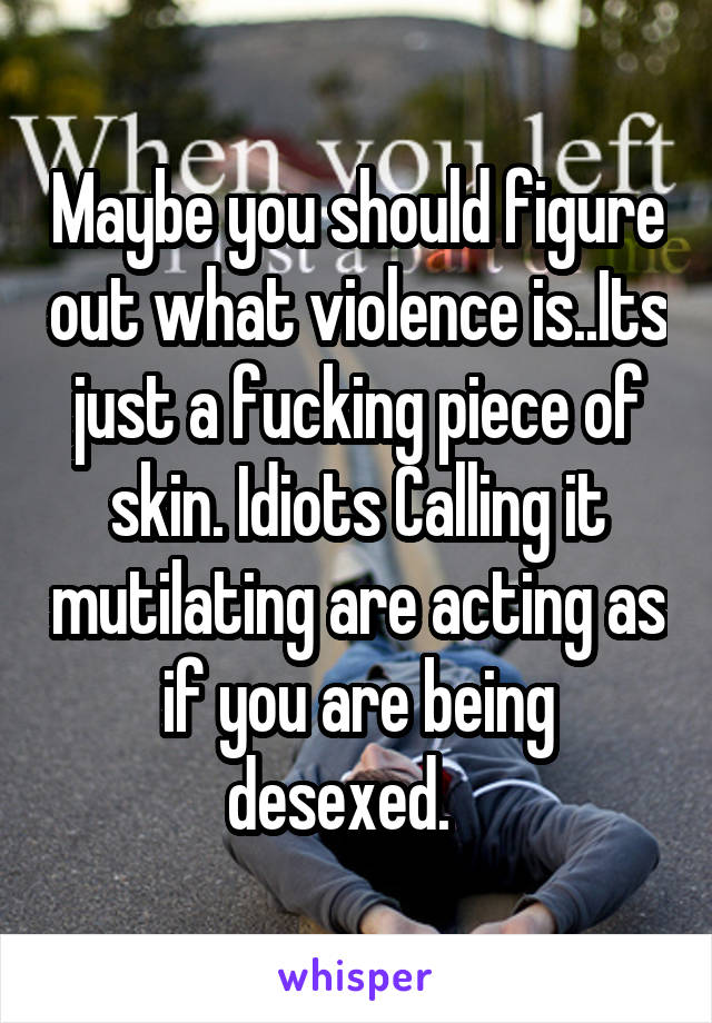 Maybe you should figure out what violence is..Its just a fucking piece of skin. Idiots Calling it mutilating are acting as if you are being desexed.   