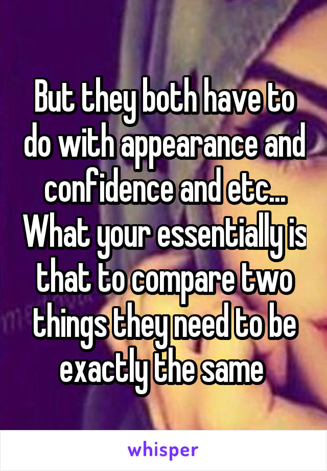 But they both have to do with appearance and confidence and etc... What your essentially is that to compare two things they need to be exactly the same 