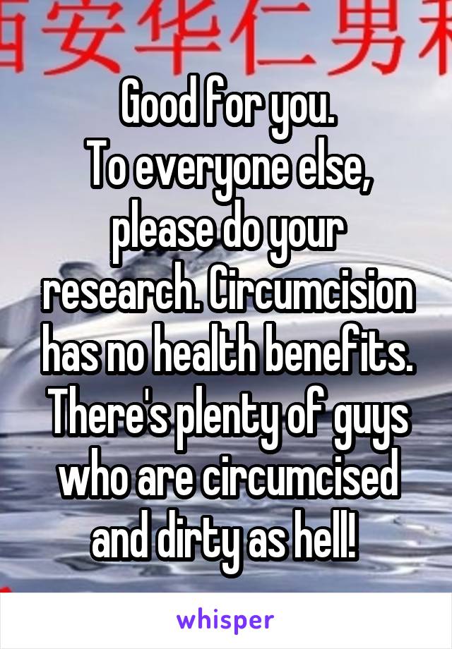 Good for you.
To everyone else, please do your research. Circumcision has no health benefits. There's plenty of guys who are circumcised and dirty as hell! 