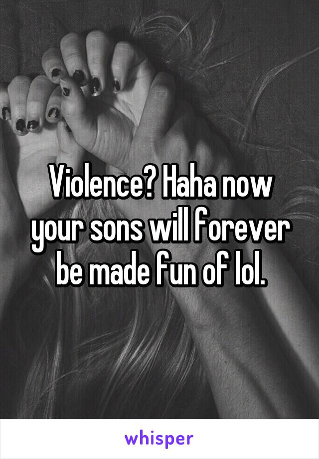 Violence? Haha now your sons will forever be made fun of lol.