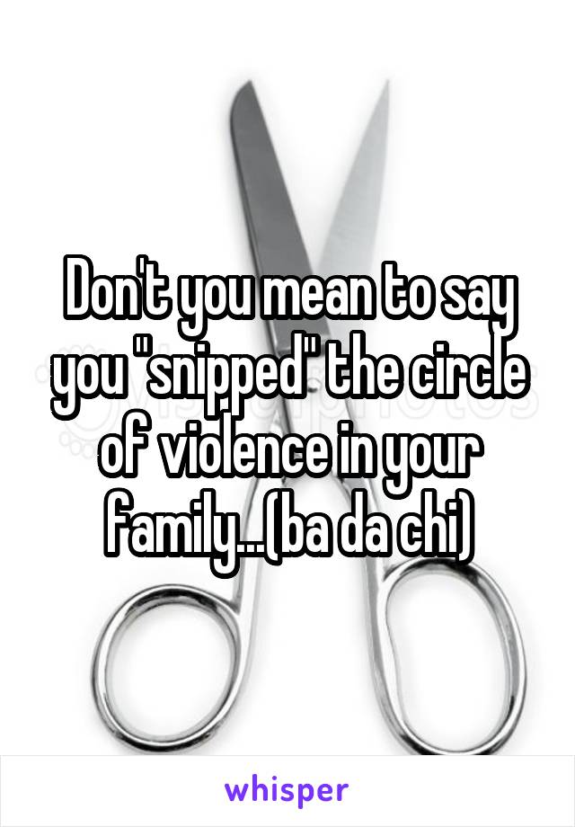 Don't you mean to say you "snipped" the circle of violence in your family...(ba da chi)