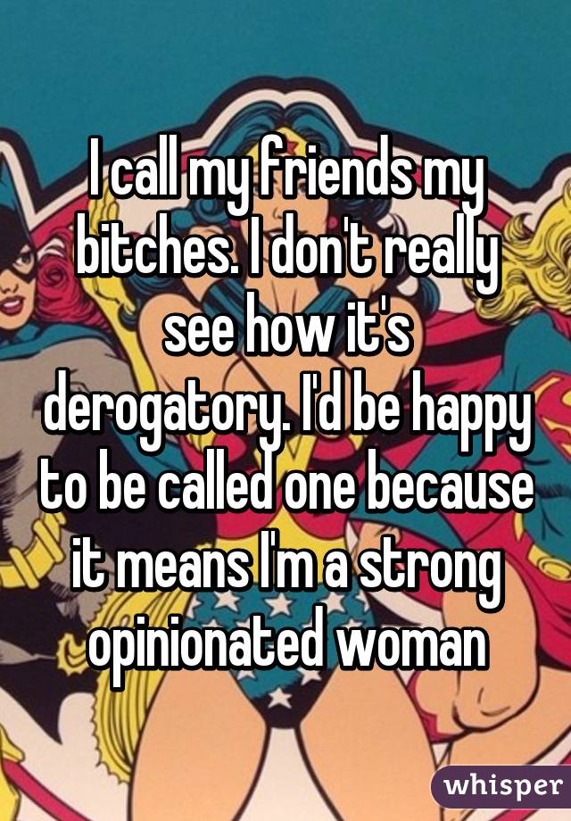 I call my friends my bitches. I don't really see how it's derogatory. I'd be happy to be called one because it means I'm a strong opinionated woman