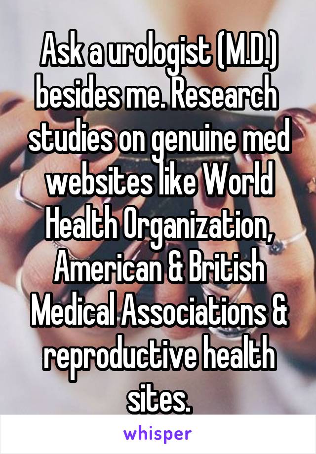 Ask a urologist (M.D.) besides me. Research  studies on genuine med websites like World Health Organization, American & British Medical Associations & reproductive health sites.