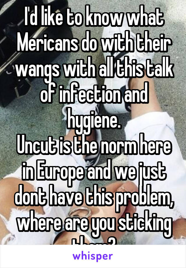 I'd like to know what Mericans do with their wangs with all this talk of infection and hygiene.
Uncut is the norm here in Europe and we just dont have this problem, where are you sticking them?