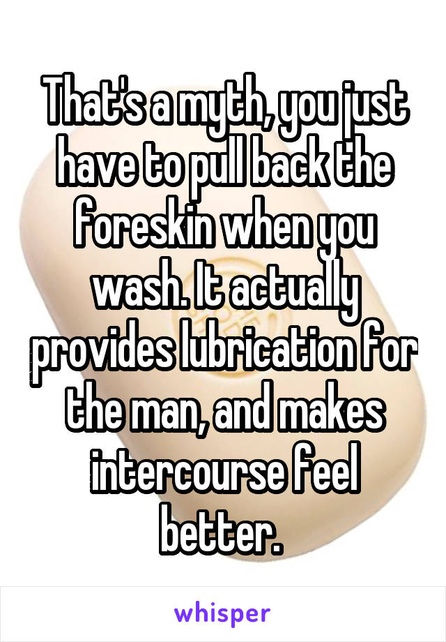 That's a myth, you just have to pull back the foreskin when you wash. It actually provides lubrication for the man, and makes intercourse feel better. 