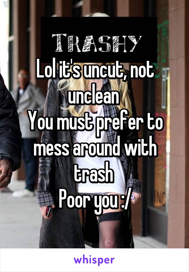 Lol it's uncut, not unclean 
You must prefer to mess around with trash 
Poor you :/