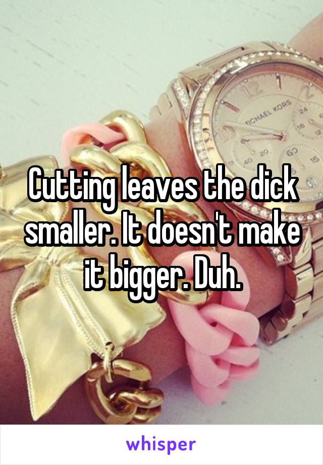 Cutting leaves the dick smaller. It doesn't make it bigger. Duh.