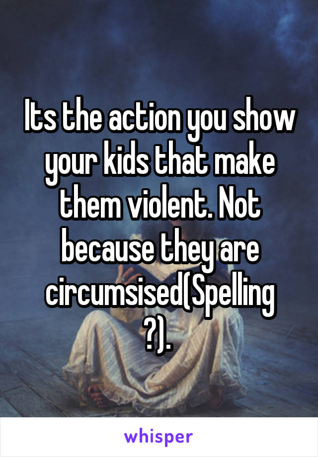 Its the action you show your kids that make them violent. Not because they are circumsised(Spelling
?). 