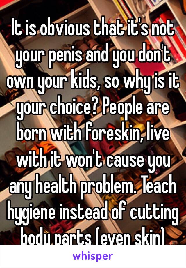 It is obvious that it's not your penis and you don't own your kids, so why is it your choice? People are born with foreskin, live with it won't cause you any health problem. Teach hygiene instead of cutting body parts (even skin)