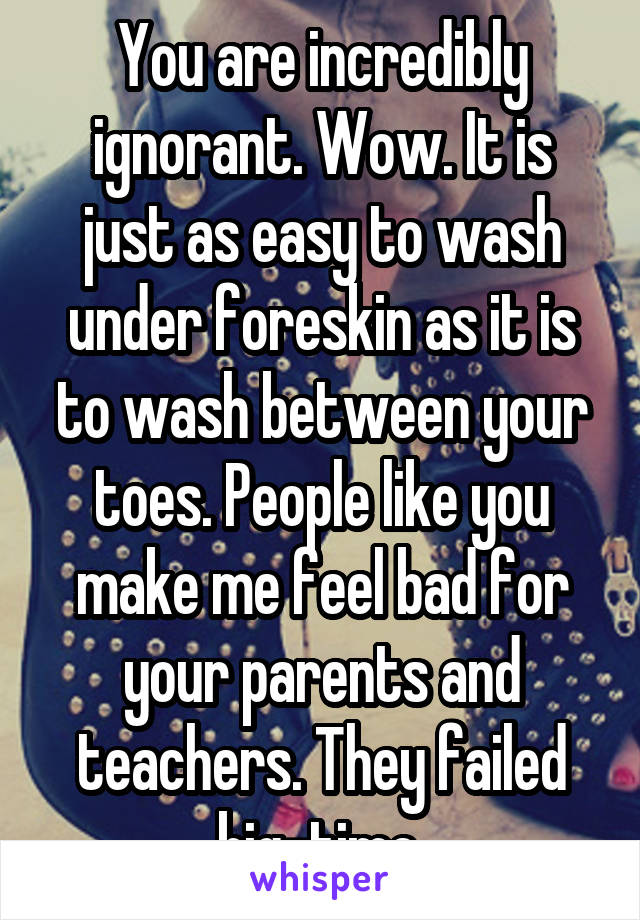 You are incredibly ignorant. Wow. It is just as easy to wash under foreskin as it is to wash between your toes. People like you make me feel bad for your parents and teachers. They failed big-time.