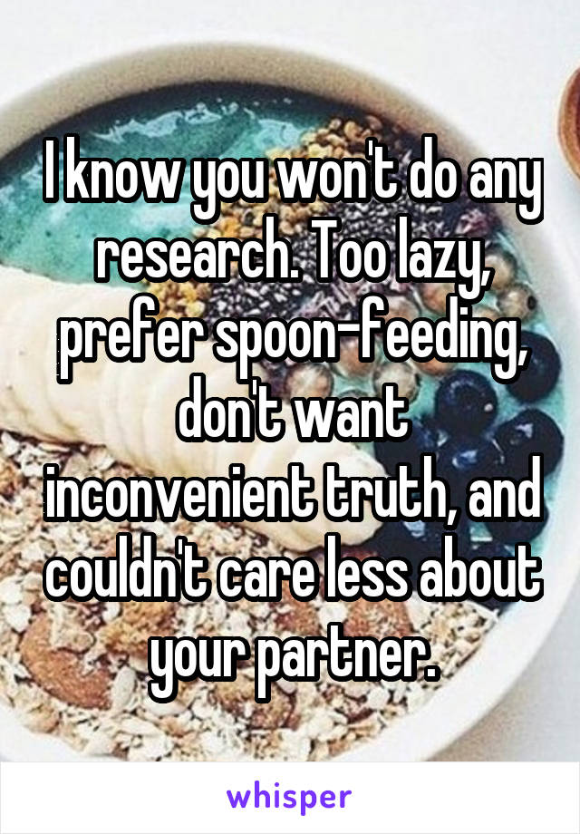 I know you won't do any research. Too lazy, prefer spoon-feeding, don't want inconvenient truth, and couldn't care less about your partner.