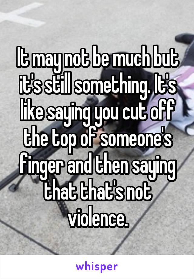 It may not be much but it's still something. It's like saying you cut off the top of someone's finger and then saying that that's not violence.