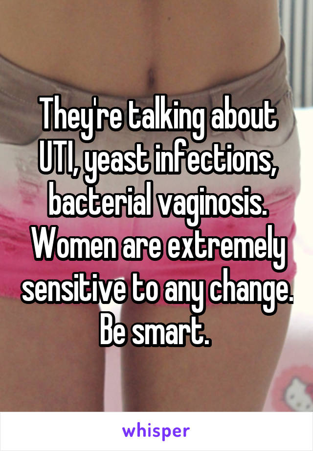 They're talking about UTI, yeast infections, bacterial vaginosis. Women are extremely sensitive to any change. Be smart. 