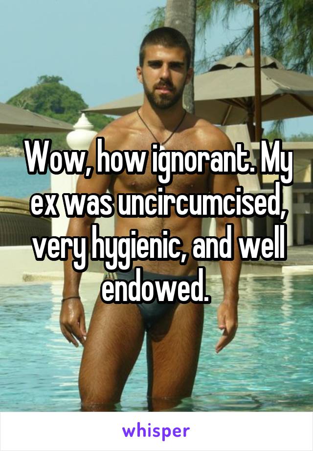 Wow, how ignorant. My ex was uncircumcised, very hygienic, and well endowed. 