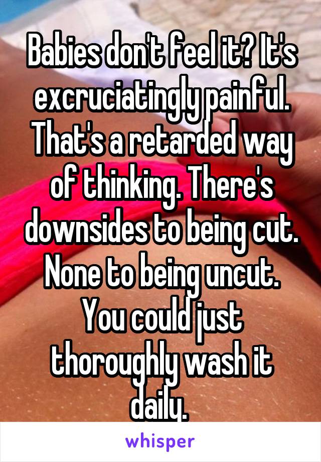 Babies don't feel it? It's excruciatingly painful. That's a retarded way of thinking. There's downsides to being cut. None to being uncut. You could just thoroughly wash it daily. 