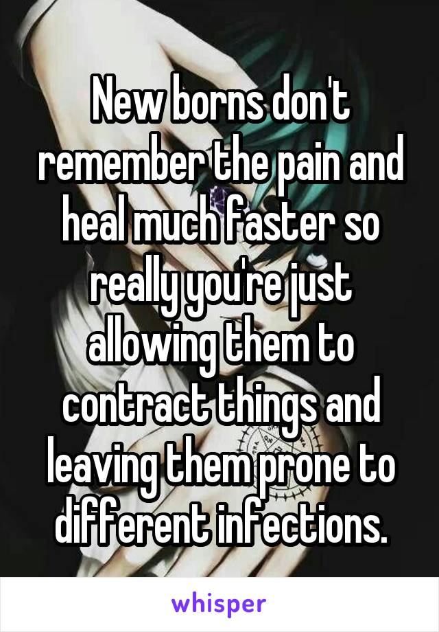 New borns don't remember the pain and heal much faster so really you're just allowing them to contract things and leaving them prone to different infections.