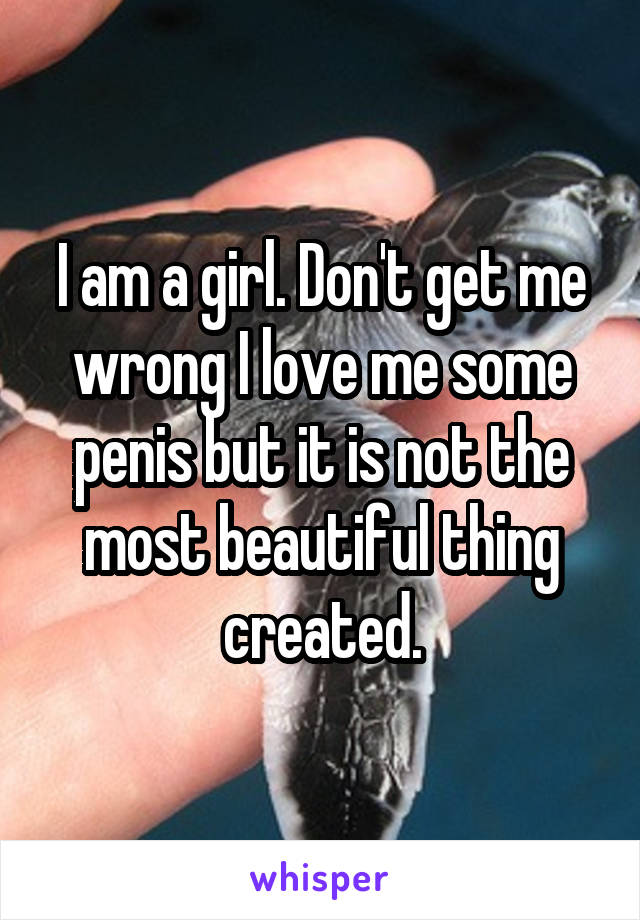 I am a girl. Don't get me wrong I love me some penis but it is not the most beautiful thing created.