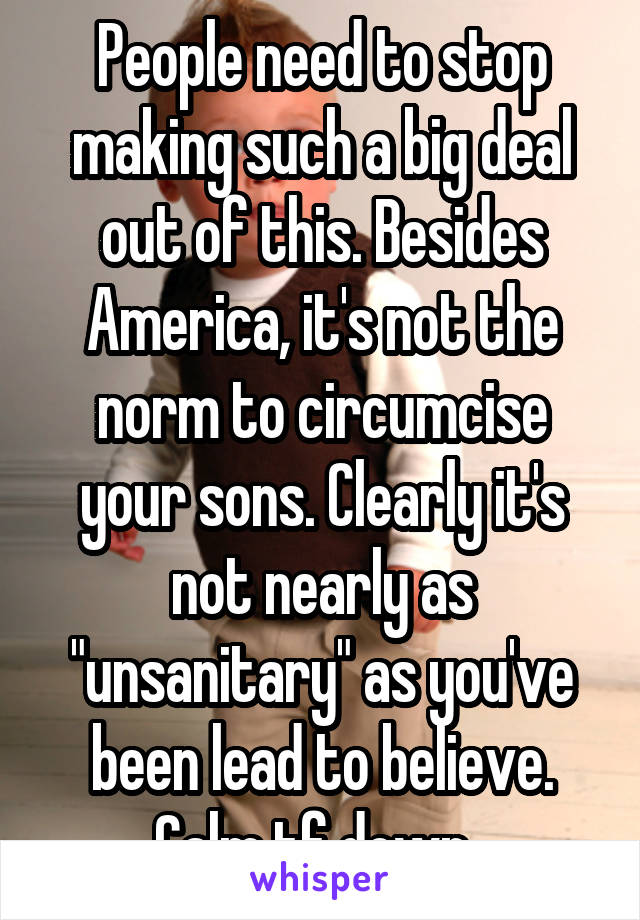 People need to stop making such a big deal out of this. Besides America, it's not the norm to circumcise your sons. Clearly it's not nearly as "unsanitary" as you've been lead to believe. Calm tf down. 