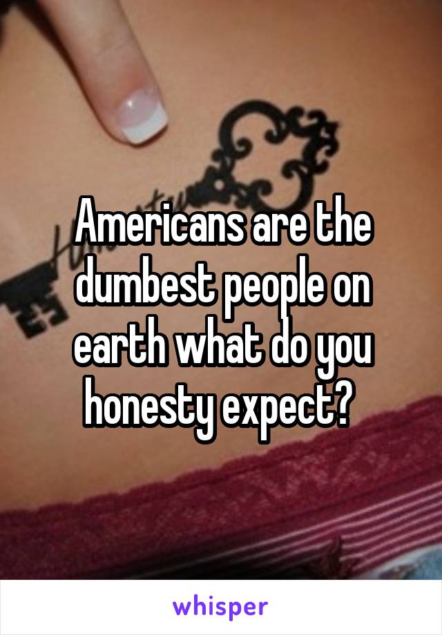 Americans are the dumbest people on earth what do you honesty expect? 