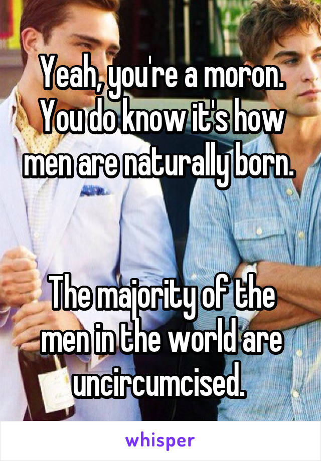 Yeah, you're a moron. You do know it's how men are naturally born. 


The majority of the men in the world are uncircumcised. 