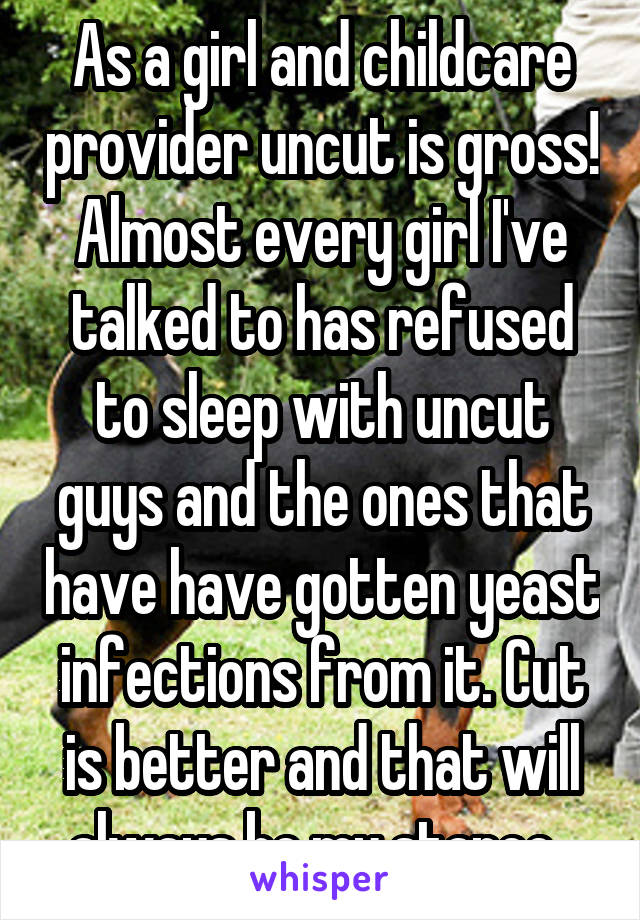 As a girl and childcare provider uncut is gross! Almost every girl I've talked to has refused to sleep with uncut guys and the ones that have have gotten yeast infections from it. Cut is better and that will always be my stance. 