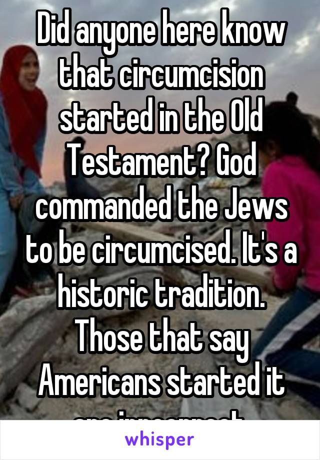 Did anyone here know that circumcision started in the Old Testament? God commanded the Jews to be circumcised. It's a historic tradition. Those that say Americans started it are inncorrect.