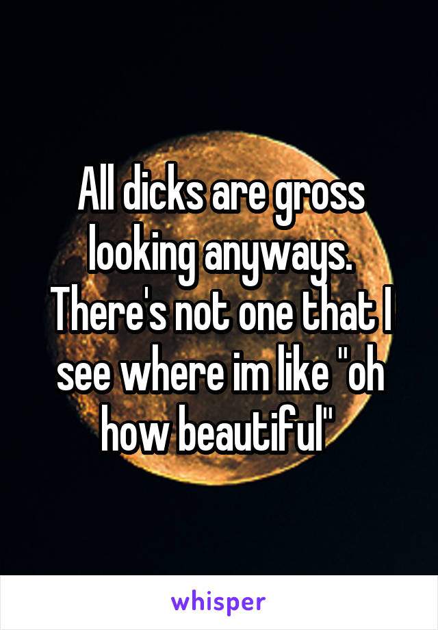 All dicks are gross looking anyways. There's not one that I see where im like "oh how beautiful" 