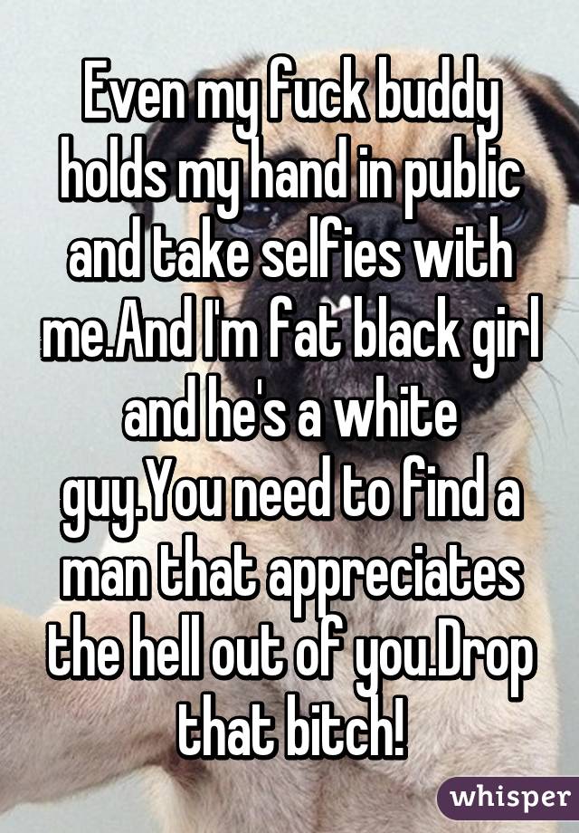 Even my fuck buddy holds my hand in public and take selfies with me.And I'm fat black girl and he's a white guy.You need to find a man that appreciates the hell out of you.Drop that bitch!