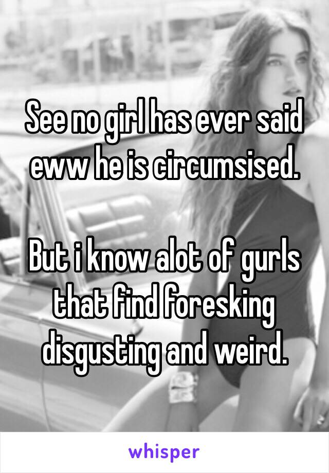 See no girl has ever said eww he is circumsised.

But i know alot of gurls that find foresking disgusting and weird.