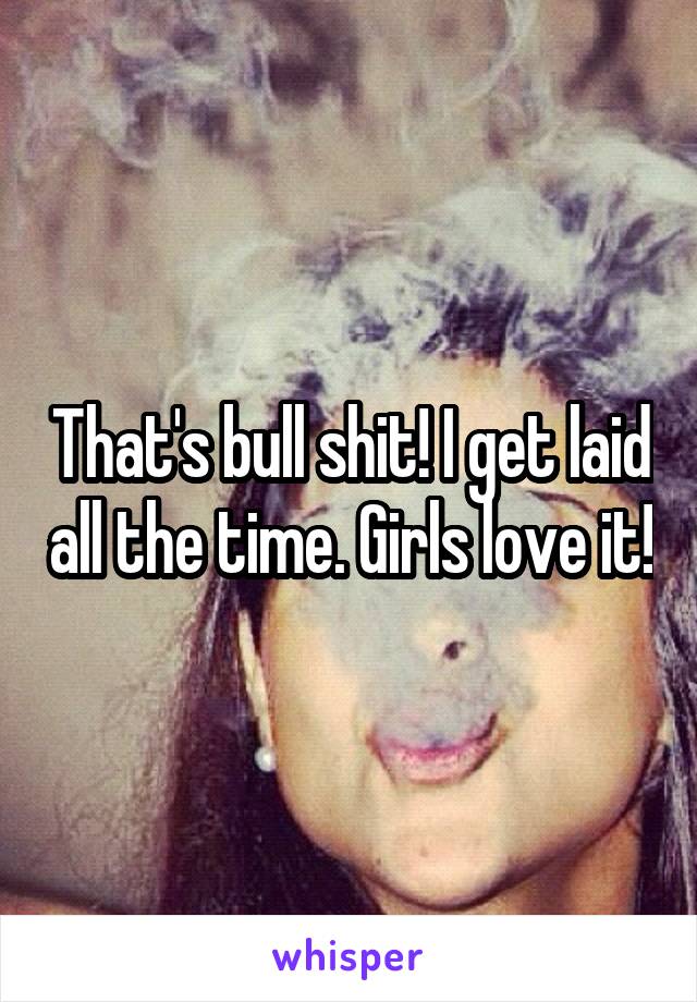 That's bull shit! I get laid all the time. Girls love it!