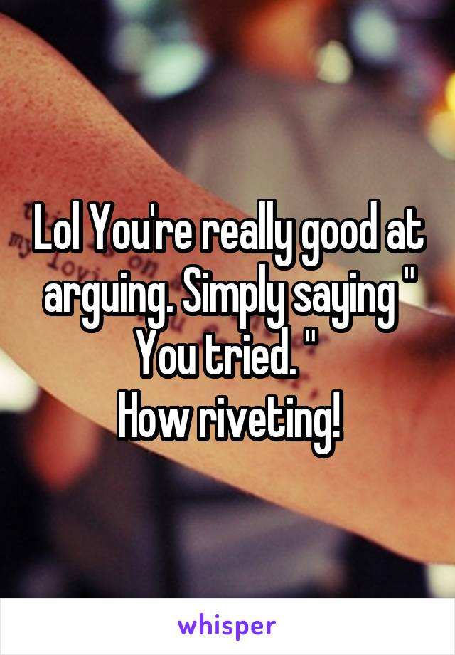 Lol You're really good at arguing. Simply saying " You tried. " 
How riveting!