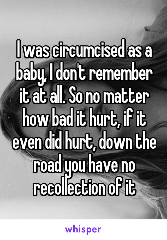 I was circumcised as a baby, I don't remember it at all. So no matter how bad it hurt, if it even did hurt, down the road you have no recollection of it