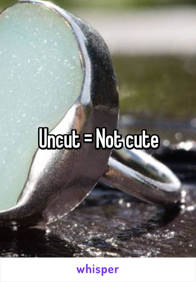 Uncut = Not cute