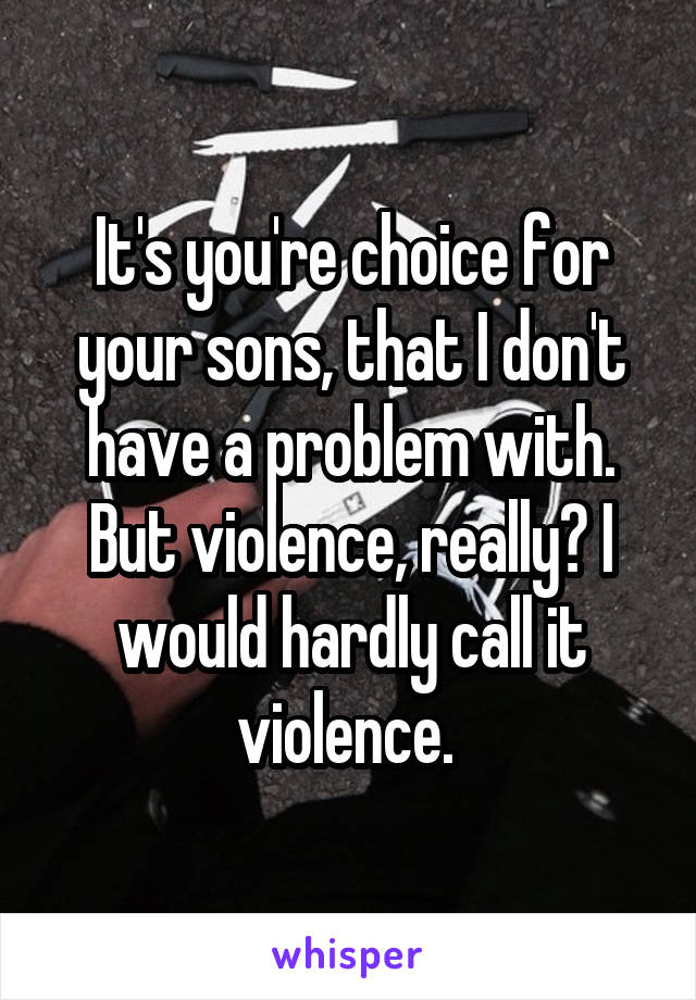 It's you're choice for your sons, that I don't have a problem with. But violence, really? I would hardly call it violence. 