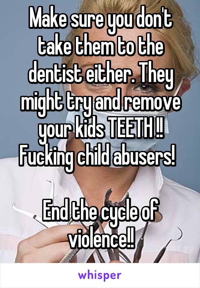 Make sure you don't take them to the dentist either. They might try and remove your kids TEETH !! Fucking child abusers!  

End the cycle of violence!!
