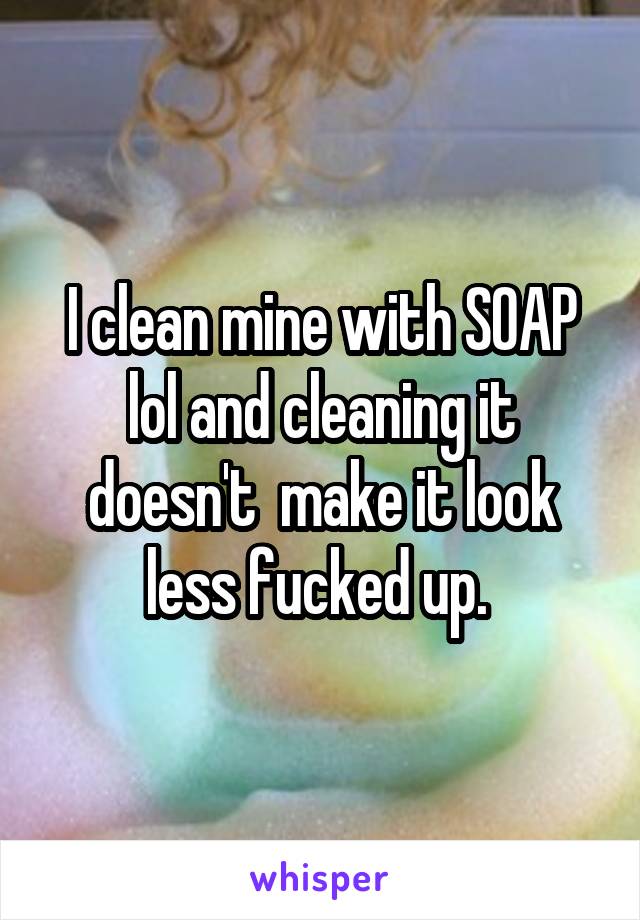 I clean mine with SOAP lol and cleaning it doesn't  make it look less fucked up. 