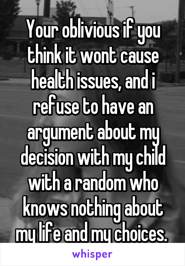 Your oblivious if you think it wont cause health issues, and i refuse to have an argument about my decision with my child with a random who knows nothing about my life and my choices. 