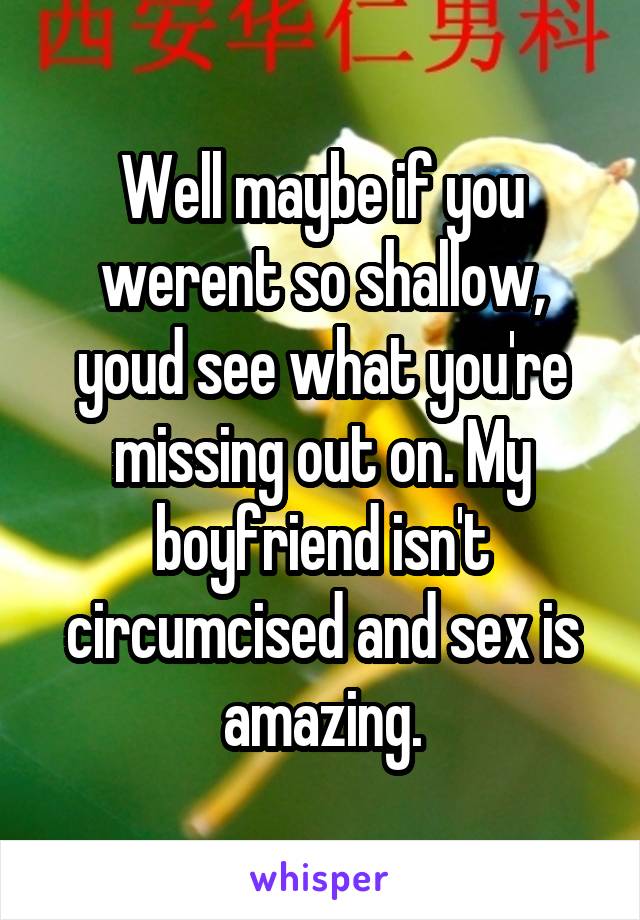 Well maybe if you werent so shallow, youd see what you're missing out on. My boyfriend isn't circumcised and sex is amazing.