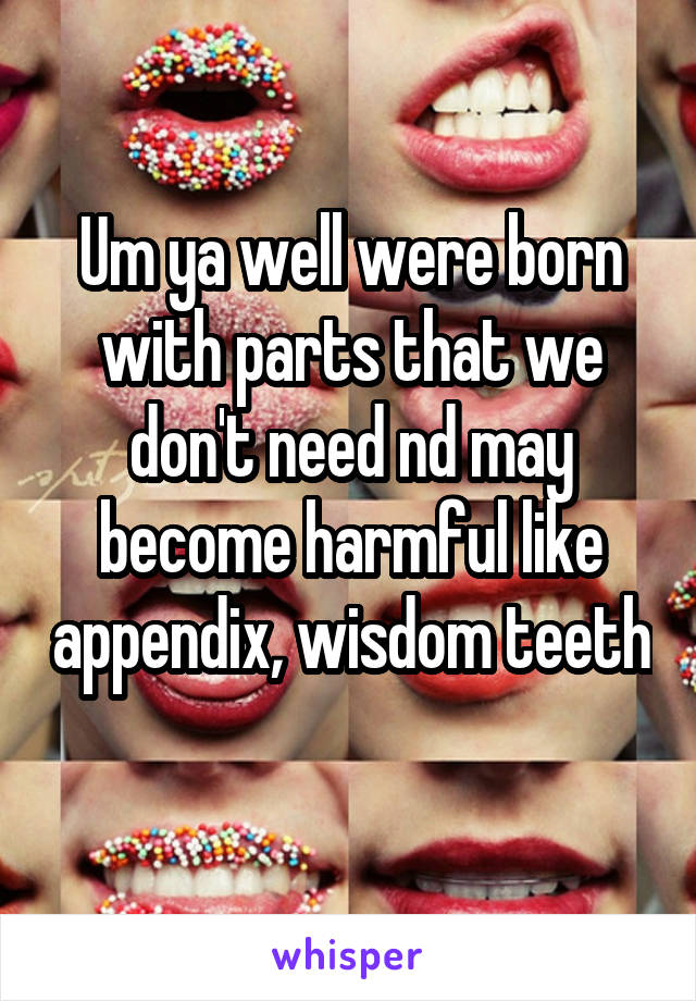 Um ya well were born with parts that we don't need nd may become harmful like appendix, wisdom teeth 