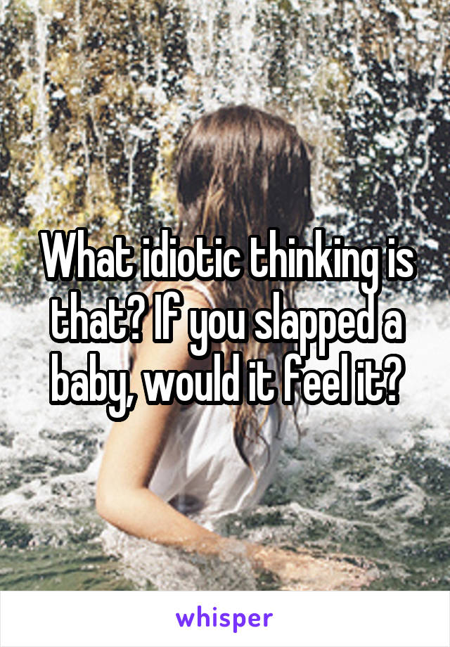 What idiotic thinking is that? If you slapped a baby, would it feel it?