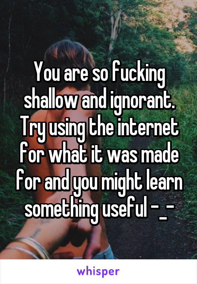 You are so fucking shallow and ignorant. Try using the internet for what it was made for and you might learn something useful -_-