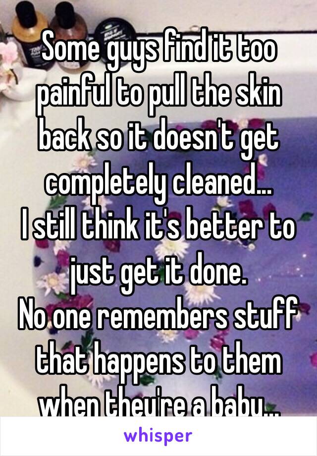 Some guys find it too painful to pull the skin back so it doesn't get completely cleaned... 
I still think it's better to just get it done. 
No one remembers stuff that happens to them when they're a baby... 