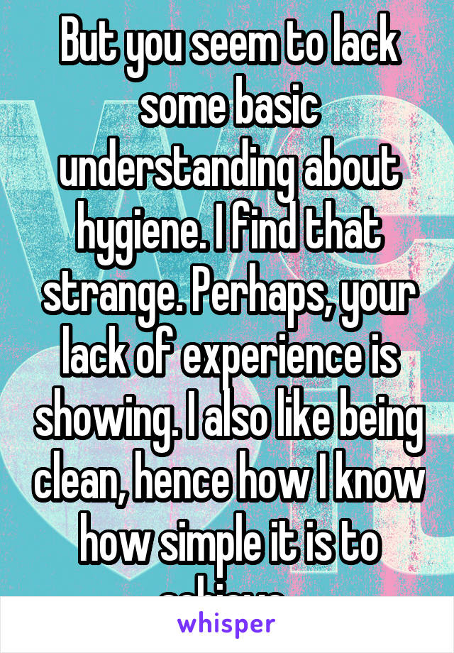 But you seem to lack some basic understanding about hygiene. I find that strange. Perhaps, your lack of experience is showing. I also like being clean, hence how I know how simple it is to achieve. 