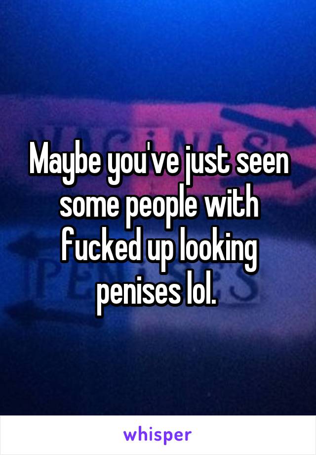 Maybe you've just seen some people with fucked up looking penises lol. 